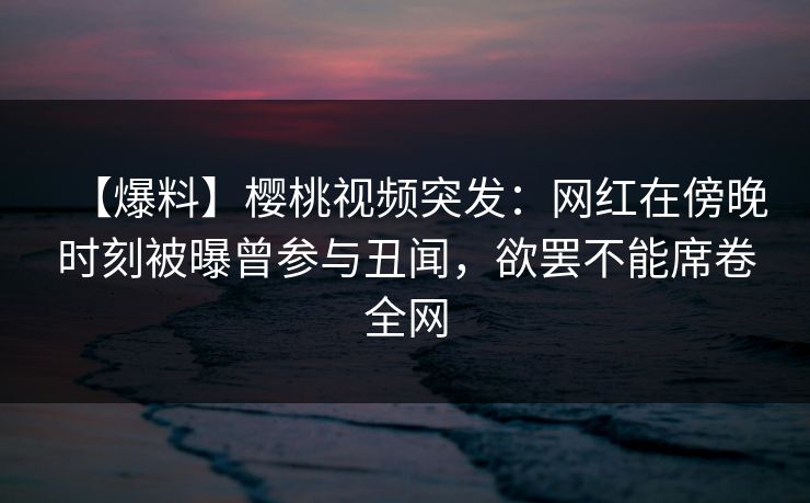 【爆料】樱桃视频突发：网红在傍晚时刻被曝曾参与丑闻，欲罢不能席卷全网