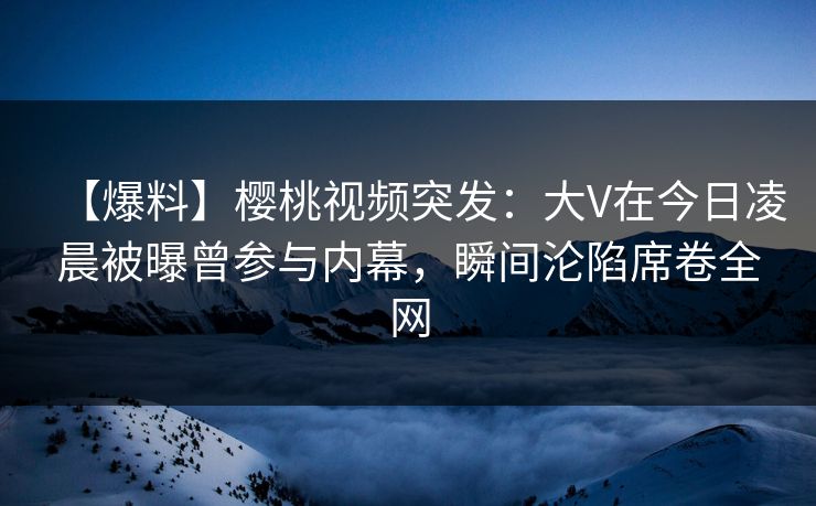 【爆料】樱桃视频突发：大V在今日凌晨被曝曾参与内幕，瞬间沦陷席卷全网