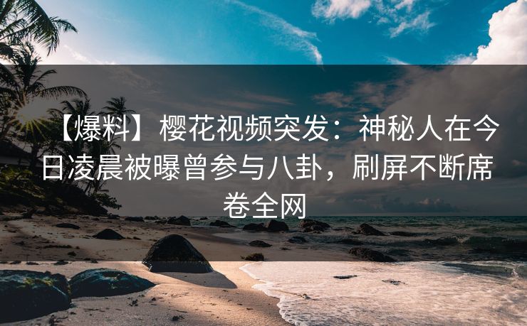 【爆料】樱花视频突发：神秘人在今日凌晨被曝曾参与八卦，刷屏不断席卷全网