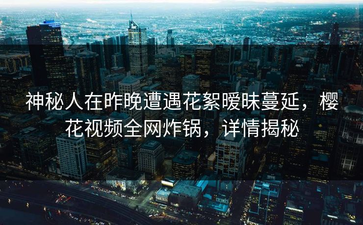 神秘人在昨晚遭遇花絮暧昧蔓延，樱花视频全网炸锅，详情揭秘