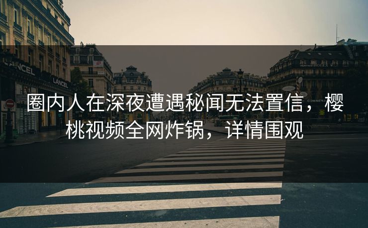 圈内人在深夜遭遇秘闻无法置信，樱桃视频全网炸锅，详情围观