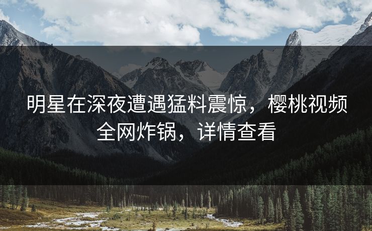明星在深夜遭遇猛料震惊，樱桃视频全网炸锅，详情查看