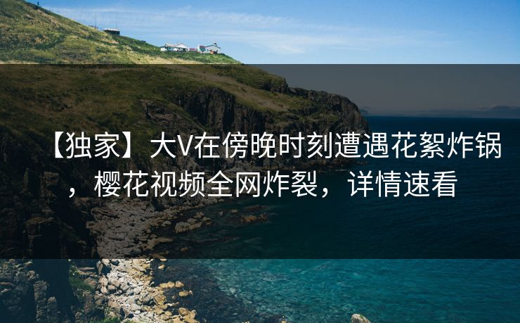 【独家】大V在傍晚时刻遭遇花絮炸锅，樱花视频全网炸裂，详情速看