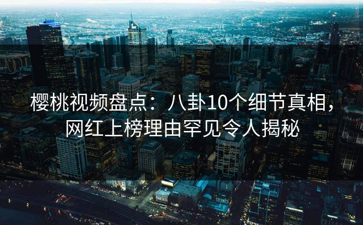 樱桃视频盘点：八卦10个细节真相，网红上榜理由罕见令人揭秘