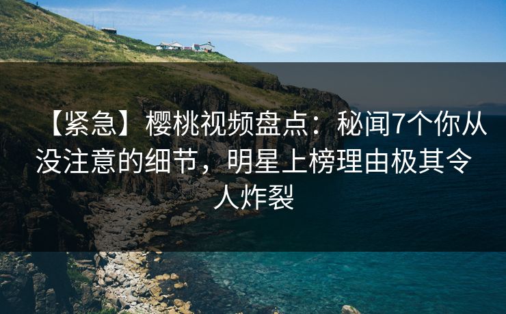 【紧急】樱桃视频盘点：秘闻7个你从没注意的细节，明星上榜理由极其令人炸裂