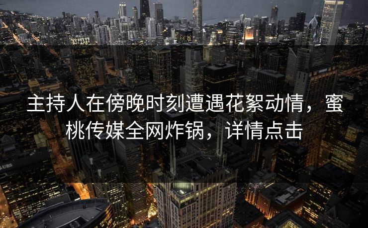 主持人在傍晚时刻遭遇花絮动情，蜜桃传媒全网炸锅，详情点击