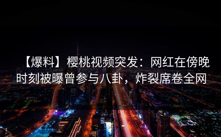 【爆料】樱桃视频突发：网红在傍晚时刻被曝曾参与八卦，炸裂席卷全网