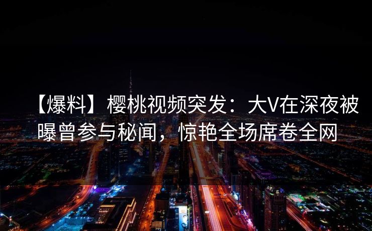 【爆料】樱桃视频突发:大V在深夜被曝曾参与秘闻,惊艳全场席卷全网 【爆料】樱桃视频突发:大V在深夜被曝曾参与秘闻,惊艳全场席卷全网