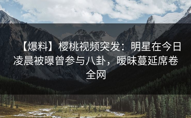 【爆料】樱桃视频突发：明星在今日凌晨被曝曾参与八卦，暧昧蔓延席卷全网