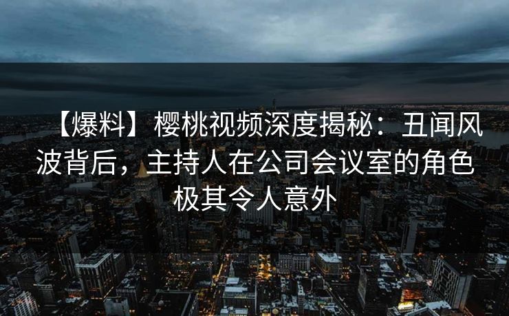 【爆料】樱桃视频深度揭秘:丑闻风波背后,主持人在公司会议室的角色极其令人意外 【爆料】樱桃视频深度揭秘:丑闻风波背后,主持人在公司会议室的角色极其令人意外