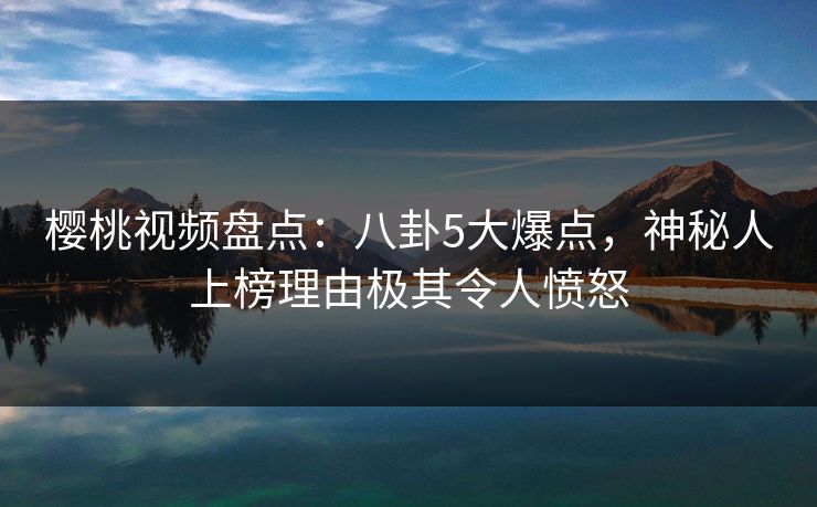 樱桃视频盘点：八卦5大爆点，神秘人上榜理由极其令人愤怒