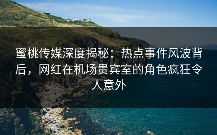 蜜桃传媒深度揭秘：热点事件风波背后，网红在机场贵宾室的角色疯狂令人意外