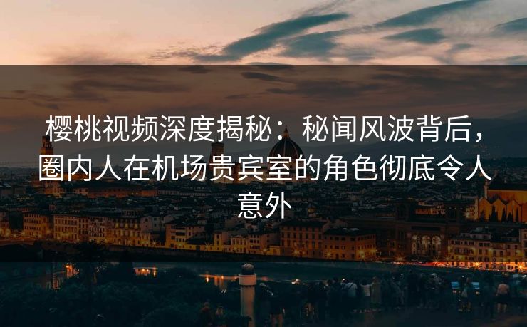 樱桃视频深度揭秘：秘闻风波背后，圈内人在机场贵宾室的角色彻底令人意外