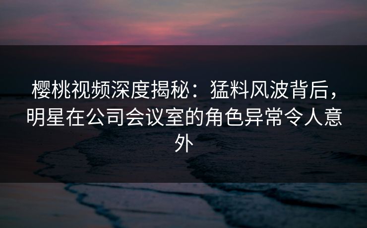 樱桃视频深度揭秘：猛料风波背后，明星在公司会议室的角色异常令人意外
