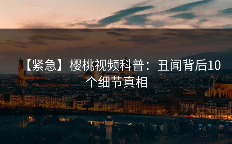 【紧急】樱桃视频科普：丑闻背后10个细节真相