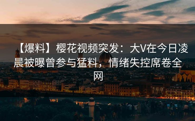 【爆料】樱花视频突发：大V在今日凌晨被曝曾参与猛料，情绪失控席卷全网