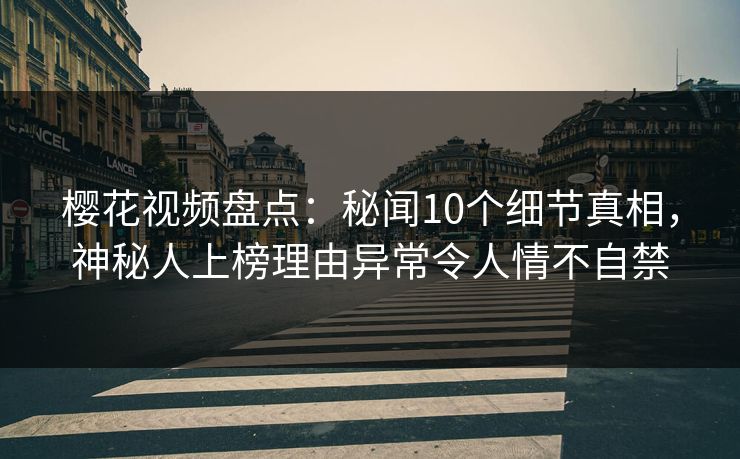 樱花视频盘点：秘闻10个细节真相，神秘人上榜理由异常令人情不自禁
