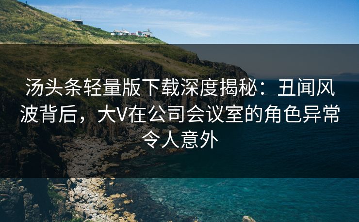汤头条轻量版下载深度揭秘：丑闻风波背后，大V在公司会议室的角色异常令人意外