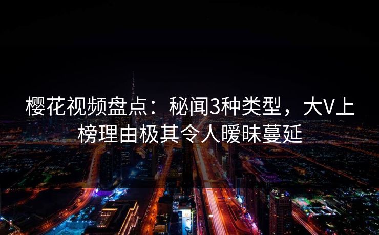 樱花视频盘点：秘闻3种类型，大V上榜理由极其令人暧昧蔓延