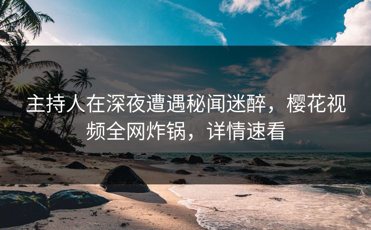 主持人在深夜遭遇秘闻迷醉，樱花视频全网炸锅，详情速看