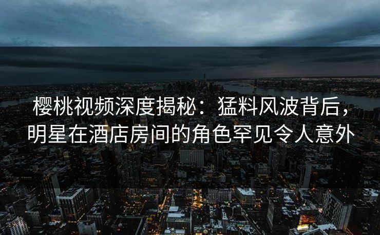 樱桃视频深度揭秘：猛料风波背后，明星在酒店房间的角色罕见令人意外
