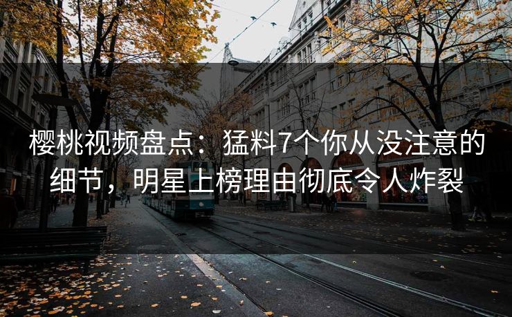 樱桃视频盘点：猛料7个你从没注意的细节，明星上榜理由彻底令人炸裂