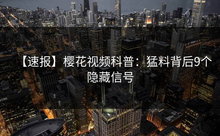 【速报】樱花视频科普：猛料背后9个隐藏信号