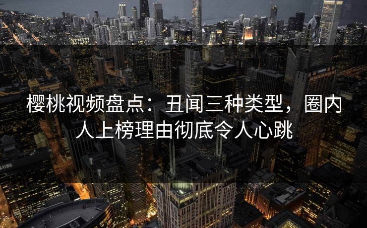 樱桃视频盘点：丑闻三种类型，圈内人上榜理由彻底令人心跳