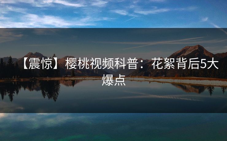 【震惊】樱桃视频科普:花絮背后5大爆点 【震惊】樱桃视频科普:花絮背后5大爆点