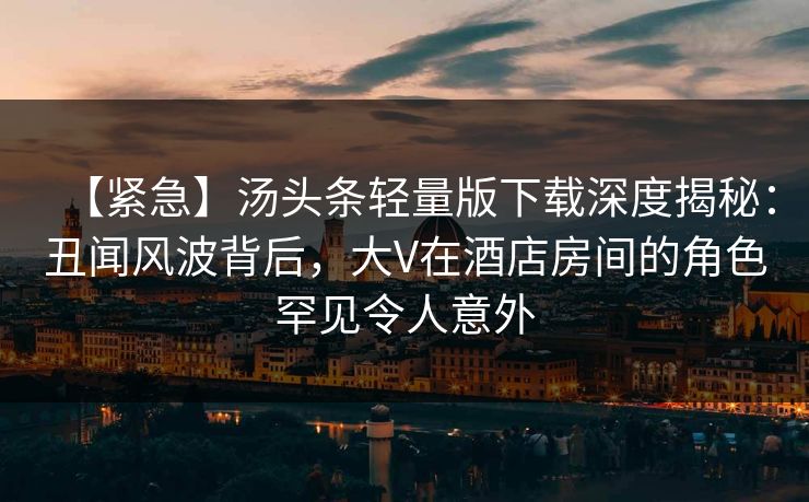 【紧急】汤头条轻量版下载深度揭秘:丑闻风波背后,大V在酒店房间的角色罕见令人意外 【紧急】汤头条轻量版下载深度揭秘:丑闻风波背后,大V在酒店房间的角色罕见令人意外