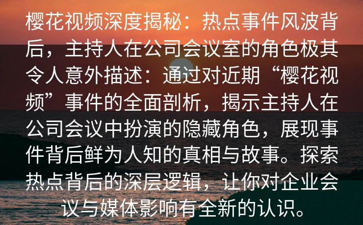 樱花视频深度揭秘:热点事件风波背后,主持人在公司会议室的角色极其令人意外描述:通过对近期“樱花视频”事件的全面剖析,揭示主持人在公司会议中扮演的隐藏角色,展现事件背后鲜为人知的真相与故事。探索热点背后的深层逻辑,让你对企业会议与媒体影响有全新的认识。 樱花视频深度揭秘:热点事件风波背后,主持人在公司会议室的角色极其令人意外描述:通过对近期“樱花视频”事件的全面剖析,揭示主持人在公司会议中扮演的隐藏角色,展现事件背后鲜为人知的真相与故事。探索热点背后的深层逻辑,让你对企业会议与媒体影响有全新的认识。