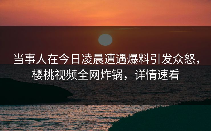 当事人在今日凌晨遭遇爆料引发众怒,樱桃视频全网炸锅,详情速看 当事人在今日凌晨遭遇爆料引发众怒,樱桃视频全网炸锅,详情速看