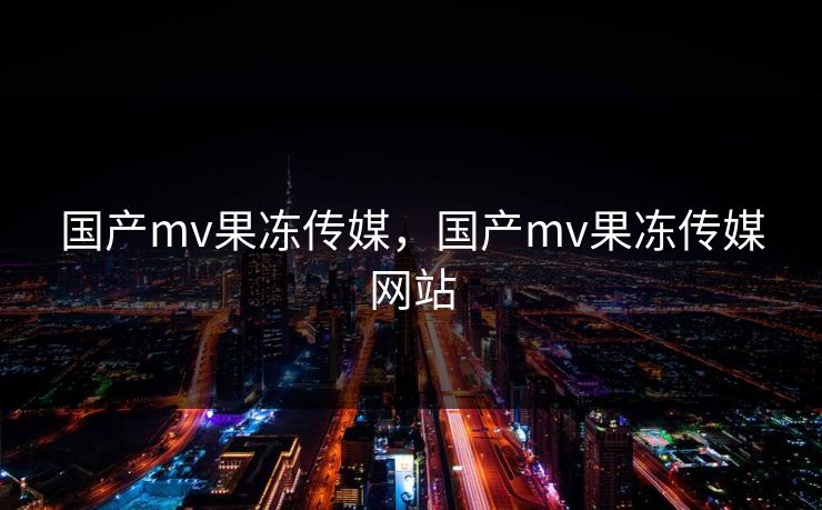 国产mv果冻传媒，国产mv果冻传媒网站