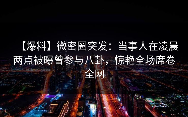 【爆料】微密圈突发：当事人在凌晨两点被曝曾参与八卦，惊艳全场席卷全网