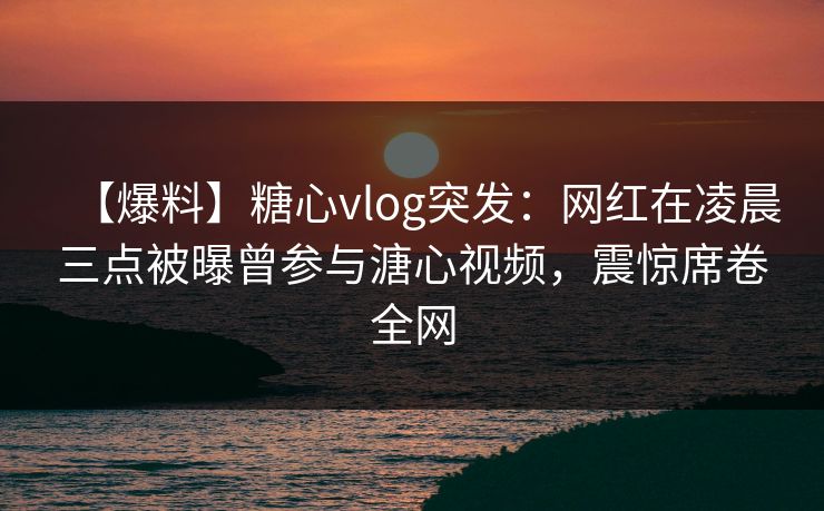 【爆料】糖心vlog突发：网红在凌晨三点被曝曾参与溏心视频，震惊席卷全网