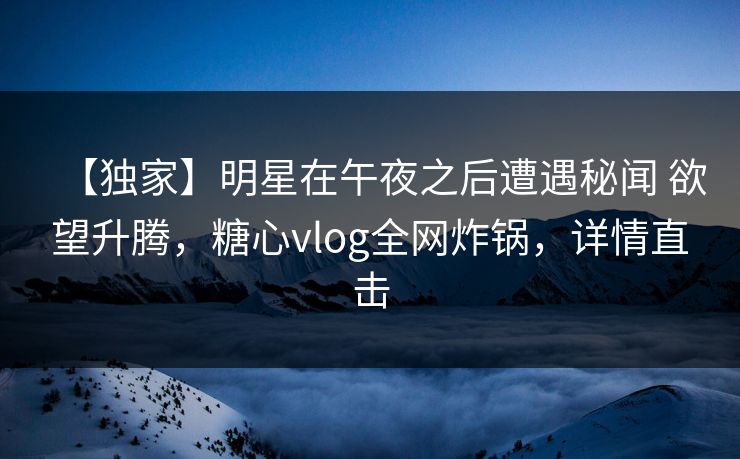 【独家】明星在午夜之后遭遇秘闻 欲望升腾，糖心vlog全网炸锅，详情直击