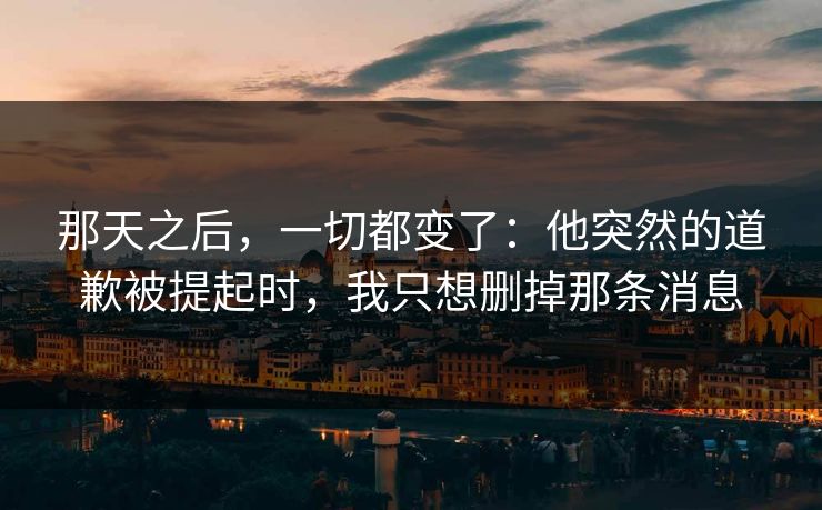 那天之后,一切都变了:他突然的道歉被提起时,我只想删掉那条消息 那天之后,一切都变了:他突然的道歉被提起时,我只想删掉那条消息