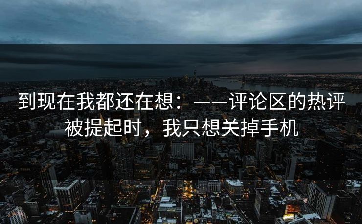 到现在我都还在想：——评论区的热评被提起时，我只想关掉手机
