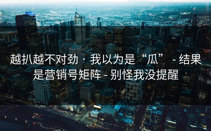 越扒越不对劲 · 我以为是“瓜” - 结果是营销号矩阵 - 别怪我没提醒