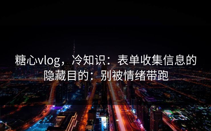 糖心vlog，冷知识：表单收集信息的隐藏目的：别被情绪带跑
