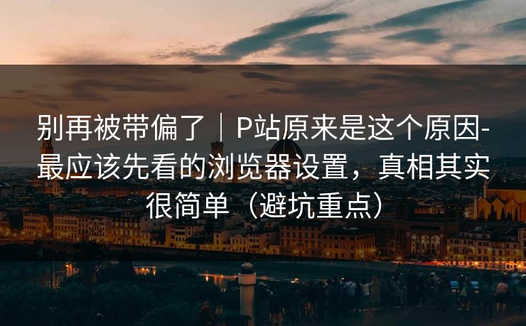 别再被带偏了｜P站原来是这个原因-最应该先看的浏览器设置，真相其实很简单（避坑重点）
