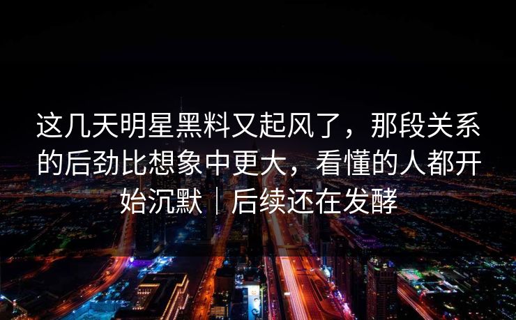 这几天明星黑料又起风了,那段关系的后劲比想象中更大,看懂的人都开始沉默|后续还在发酵 这几天明星黑料又起风了,那段关系的后劲比想象中更大,看懂的人都开始沉默|后续还在发酵