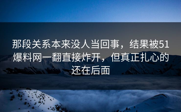 那段关系本来没人当回事,结果被51爆料网一翻直接炸开,但真正扎心的还在后面 那段关系本来没人当回事,结果被51爆料网一翻直接炸开,但真正扎心的还在后面
