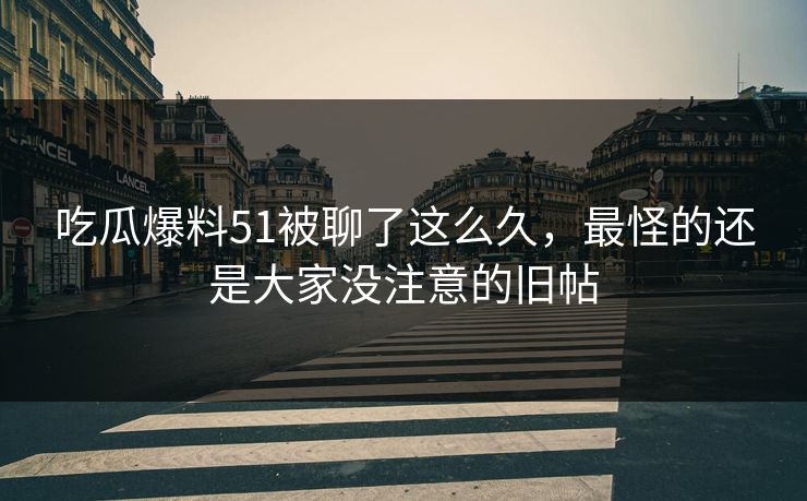 吃瓜爆料51被聊了这么久，最怪的还是大家没注意的旧帖